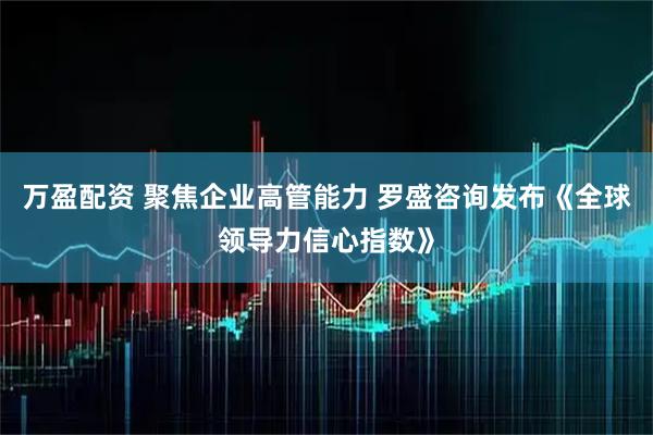 万盈配资 聚焦企业高管能力 罗盛咨询发布《全球领导力信心指数》