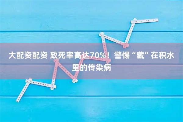 大配资配资 致死率高达70%！警惕“藏”在积水里的传染病