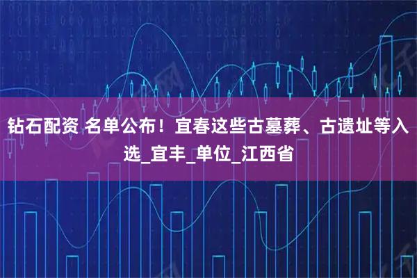 钻石配资 名单公布！宜春这些古墓葬、古遗址等入选_宜丰_单位_江西省
