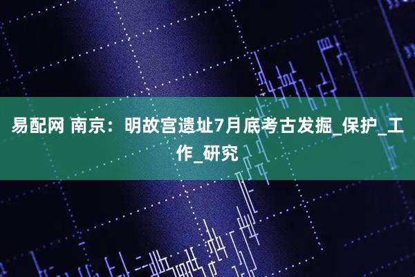 易配网 南京：明故宫遗址7月底考古发掘_保护_工作_研究