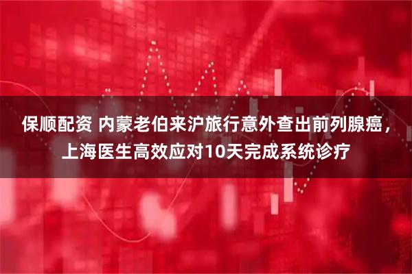 保顺配资 内蒙老伯来沪旅行意外查出前列腺癌，上海医生高效应对10天完成系统诊疗
