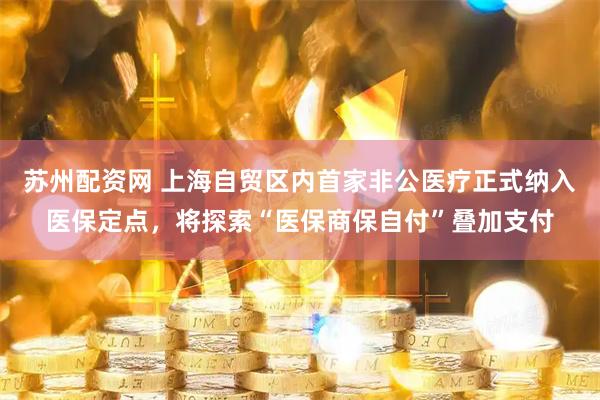苏州配资网 上海自贸区内首家非公医疗正式纳入医保定点，将探索“医保商保自付”叠加支付