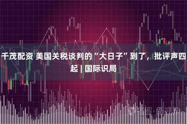 千茂配资 美国关税谈判的“大日子”到了，批评声四起 | 国际识局