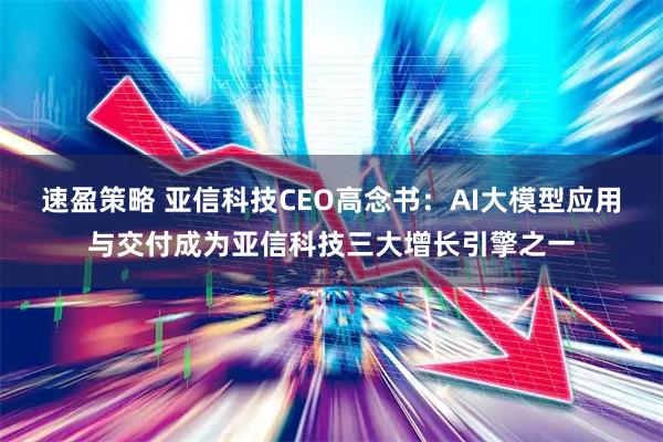 速盈策略 亚信科技CEO高念书：AI大模型应用与交付成为亚信科技三大增长引擎之一