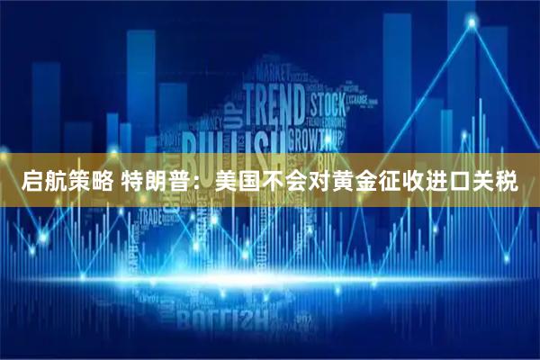 启航策略 特朗普：美国不会对黄金征收进口关税