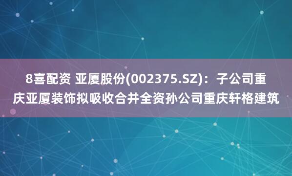 8喜配资 亚厦股份(002375.SZ)：子公司重庆亚厦装饰拟吸收合并全资孙公司重庆轩格建筑