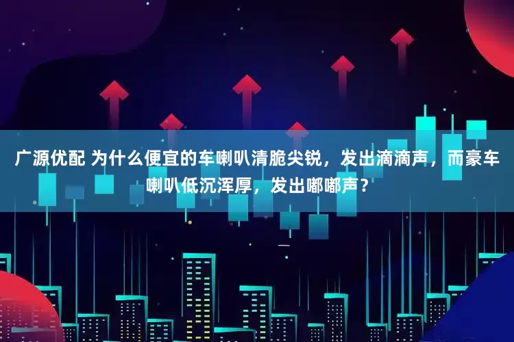 广源优配 为什么便宜的车喇叭清脆尖锐，发出滴滴声，而豪车喇叭低沉浑厚，发出嘟嘟声？