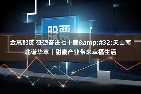 金惠配资 砥砺奋进七十载&#32;天山南北谱华章｜甜蜜产业带来幸福生活