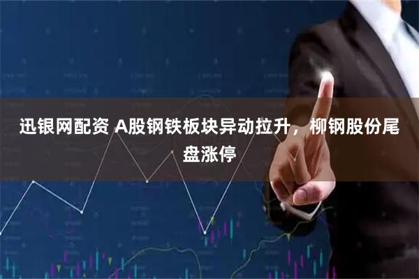迅银网配资 A股钢铁板块异动拉升，柳钢股份尾盘涨停