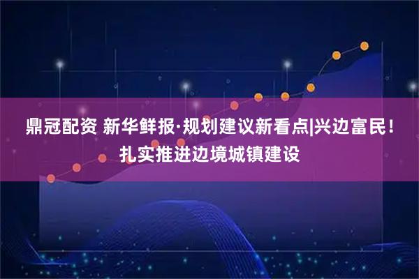 鼎冠配资 新华鲜报·规划建议新看点|兴边富民！扎实推进边境城镇建设