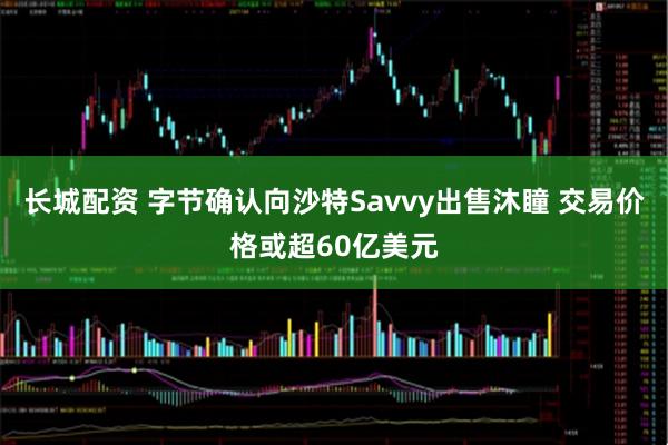 长城配资 字节确认向沙特Savvy出售沐瞳 交易价格或超60亿美元