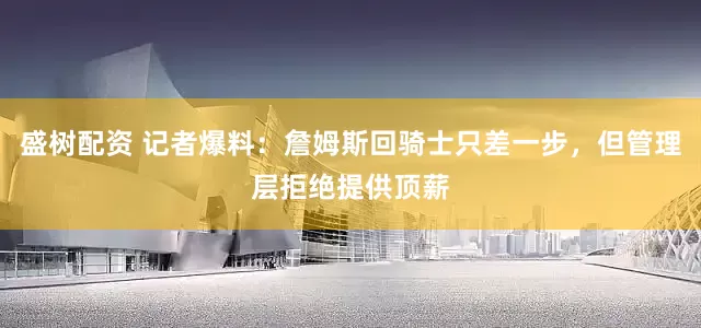 盛树配资 记者爆料：詹姆斯回骑士只差一步，但管理层拒绝提供顶薪