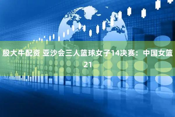股大牛配资 亚沙会三人篮球女子14决赛:中国女篮21