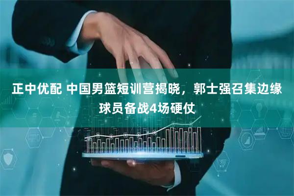 正中优配 中国男篮短训营揭晓,郭士强召集边缘球员备战4场硬仗