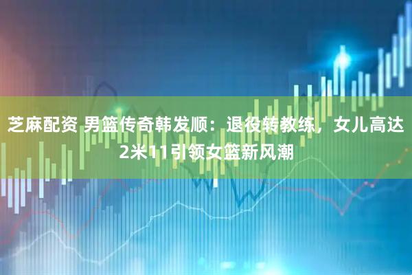 芝麻配资 男篮传奇韩发顺:退役转教练,女儿高达2米11引领女篮新风潮